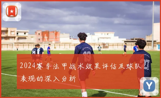 2024赛季法甲战术效果评估及球队表现的深入分析