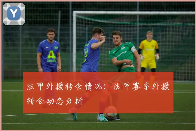 法甲外援转会情况：法甲赛季外援转会动态分析