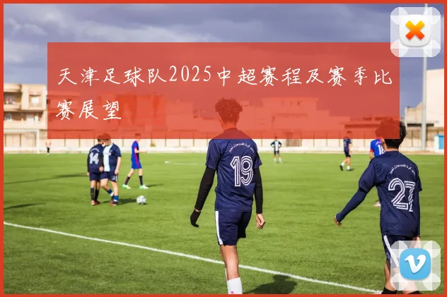 天津足球队2025中超赛程及赛季比赛展望
